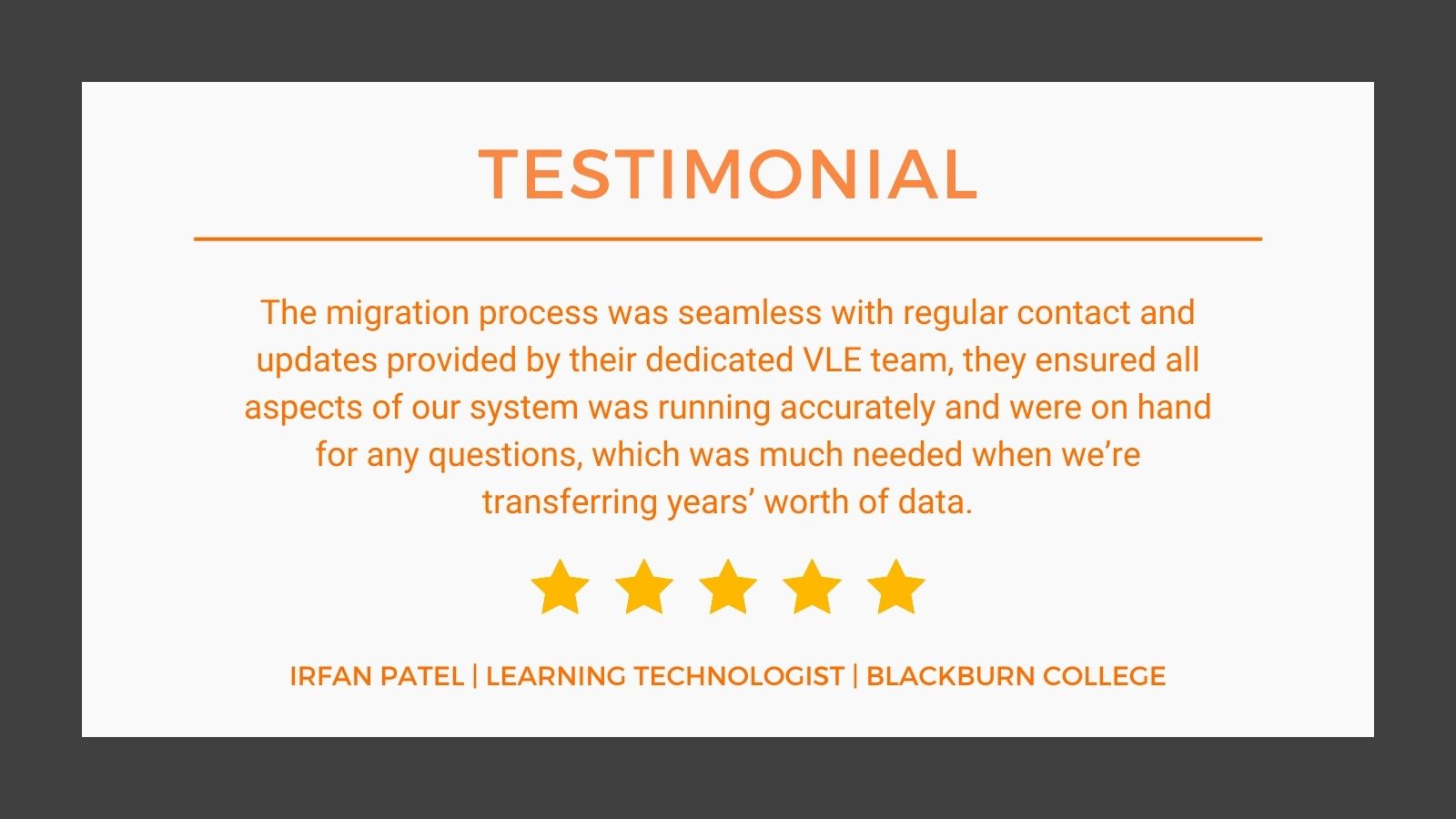 Testimonial from IRFAN PATEL, LEARNING TECHNOLOGIST, BLACKBURN COLLEGE "The migratio process was seamless with regular contact and updates provided by their dedicated VLE team, they ensure all aspects of our system was running accurately and were on hand for any questions, which was much needed when we're transferring year's worth of data." IRFAN PATEL, LEARNING TECHNOLOGIST, BLACKBURN COLLEGE